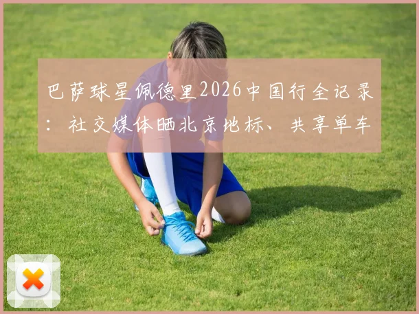 巴萨球星佩德里2026中国行全记录:社交媒体晒北京地标、共享单车骑行与烤鸭美食体验