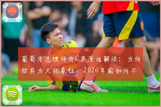 葡萄牙总理评价C罗原话解读:为何称其为文化象征,2026年前如何不浪费其才华