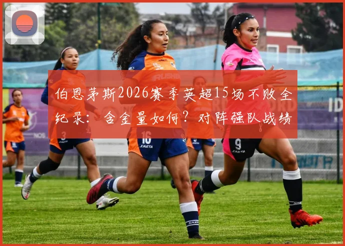 伯恩茅斯2026赛季英超15场不败全纪录：含金量如何？对阵强队战绩与不败阵容深度解析