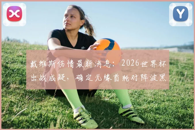 戴维斯伤情最新消息：2026世界杯出战成疑，确定无缘首轮对阵波黑，浓眉哥前景如何？