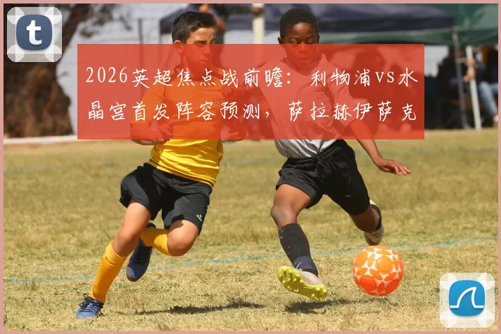 2026英超焦点战前瞻:利物浦vs水晶宫首发阵容预测,萨拉赫伊萨克领衔,维尔茨琼斯出战时机分析
