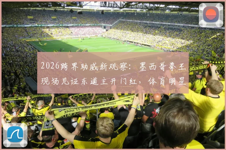 2026跨界助威新观察：墨西哥拳王现场见证东道主开门红，体育明星跨界引流已成趋势