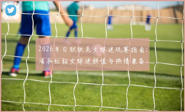 2026年日职联美女球迷观赛指南：浦和红钻女球迷颜值与热情兼备，球场内外风采解析