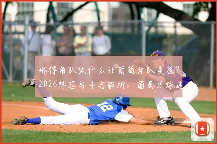 佛得角队凭什么让葡萄牙队羡慕？2026阵容与斗志解析，葡萄牙球迷怒批国家队缺乏血性