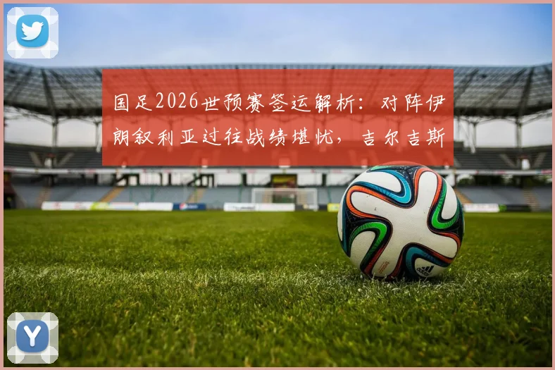 国足2026世预赛签运解析：对阵伊朗叙利亚过往战绩堪忧，吉尔吉斯斯坦能否成为关键突破口？