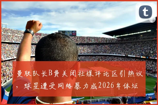 曼联队长B费关闭社媒评论区引热议,球星遭受网络暴力成2026年体坛焦点,球员如何应对?