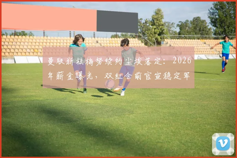 曼联新核梅努续约尘埃落定:2026年薪金曝光,双红会前官宣稳定军心