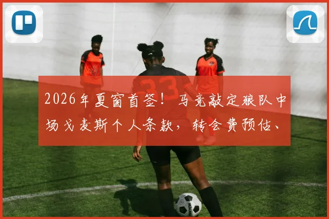 2026年夏窗首签!马竞敲定狼队中场戈麦斯个人条款,转会费预估、合同年限及技术特点分析