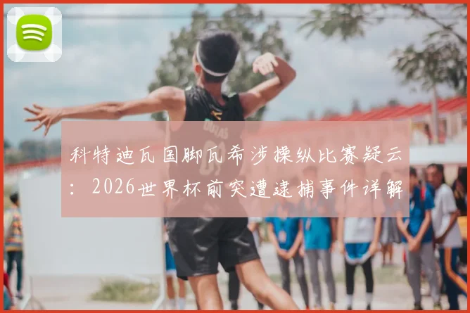 科特迪瓦国脚瓦希涉操纵比赛疑云:2026世界杯前突遭逮捕事件详解与后续影响分析