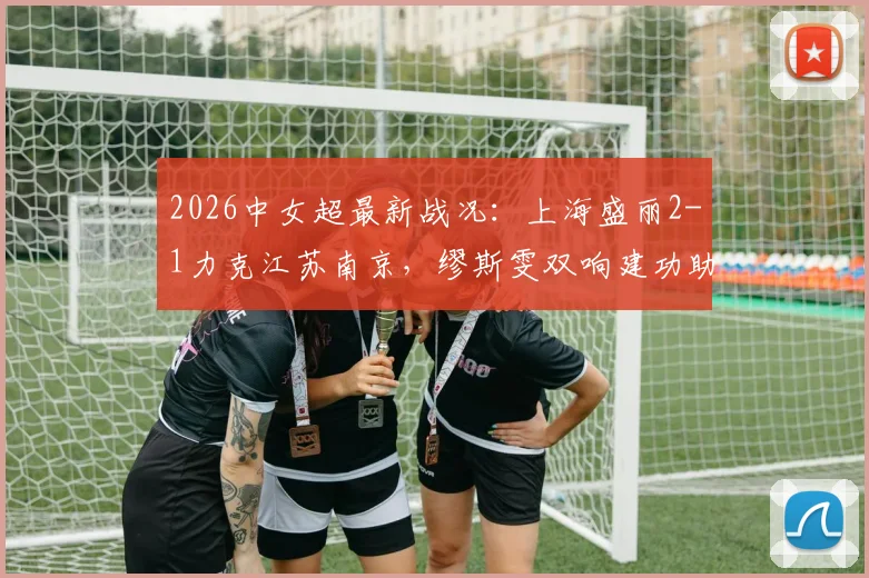 2026中女超最新战况:上海盛丽2-1力克江苏南京,缪斯雯双响建功助球队全取三分