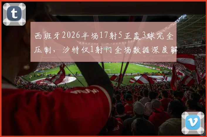 西班牙2026半场17射5正轰3球完全压制,沙特仅1射门全场数据深度解析