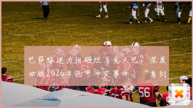 巴萨球迷为何砸烂马竞大巴?深度回顾2026年西甲冲突事件,“看到月球背面”成新梗