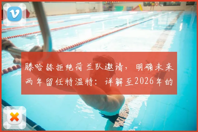 滕哈赫拒绝荷兰队邀请,明确未来两年留任特温特:详解至2026年的执教规划与考量