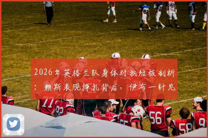2026年英格兰队身体对抗短板剖析：赖斯表现挣扎背后，伊布一针见血指出根源与解决方案