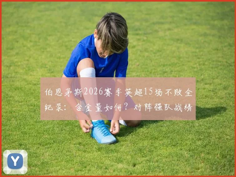 伯恩茅斯2026赛季英超15场不败全纪录:含金量如何?对阵强队战绩与不败阵容深度解析