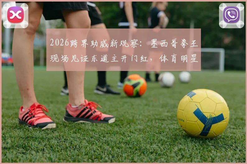 2026跨界助威新观察:墨西哥拳王现场见证东道主开门红,体育明星跨界引流已成趋势