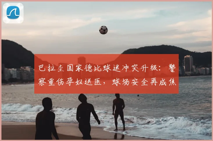 巴拉圭国家德比球迷冲突升级：警察重伤孕妇送医，球场安全再成焦点
