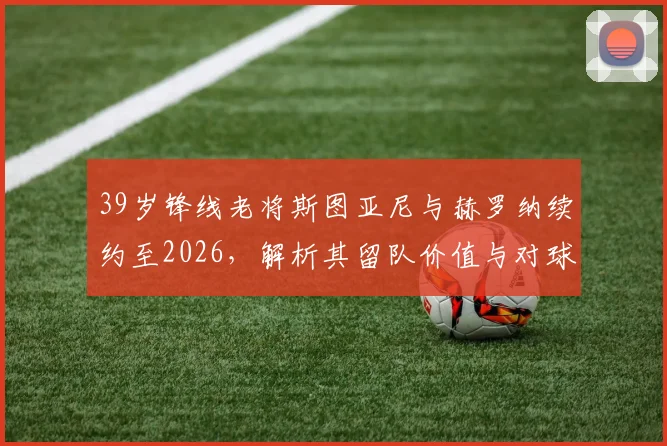 39岁锋线老将斯图亚尼与赫罗纳续约至2026，解析其留队价值与对球队战术影响