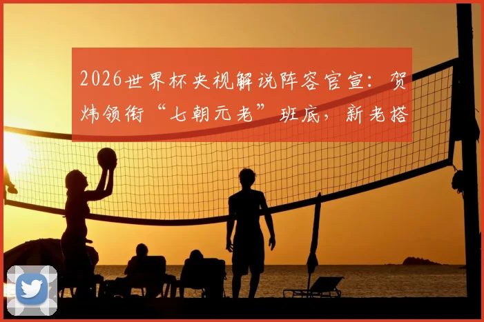 2026世界杯央视解说阵容官宣:贺炜领衔“七朝元老”班底,新老搭配全名单出炉