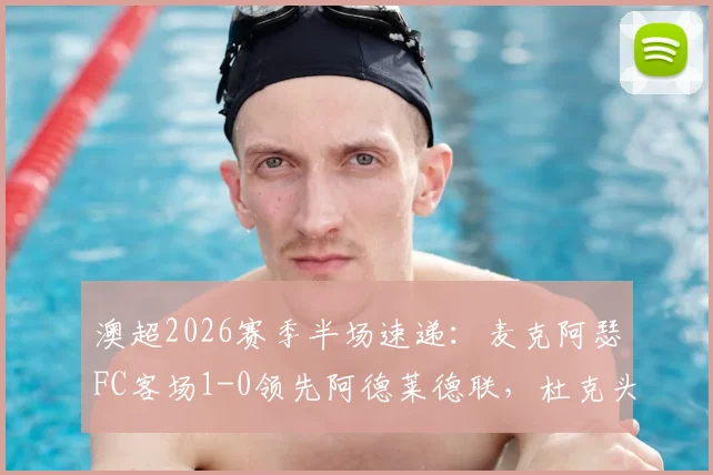 澳超2026赛季半场速递：麦克阿瑟FC客场1-0领先阿德莱德联，杜克头球建功成关键，附比赛详细解读与技术统计