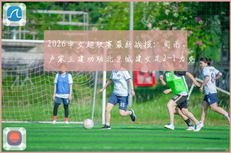 2026中女超联赛最新战报：司雨、卢家玉建功助北京城建女足2-1力克陕西志丹，附全场关键数据解析