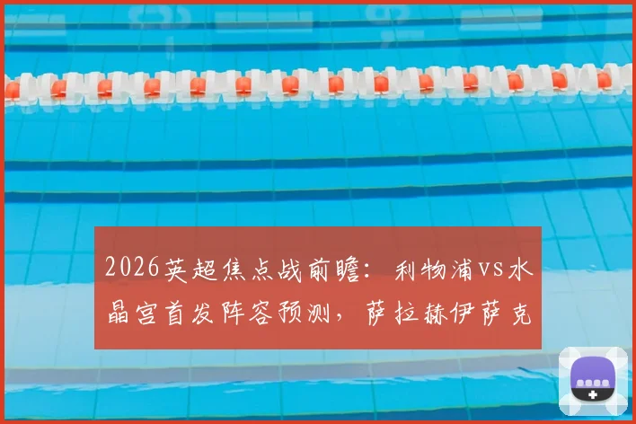 2026英超焦点战前瞻：利物浦vs水晶宫首发阵容预测，萨拉赫伊萨克领衔，维尔茨琼斯出战时机分析