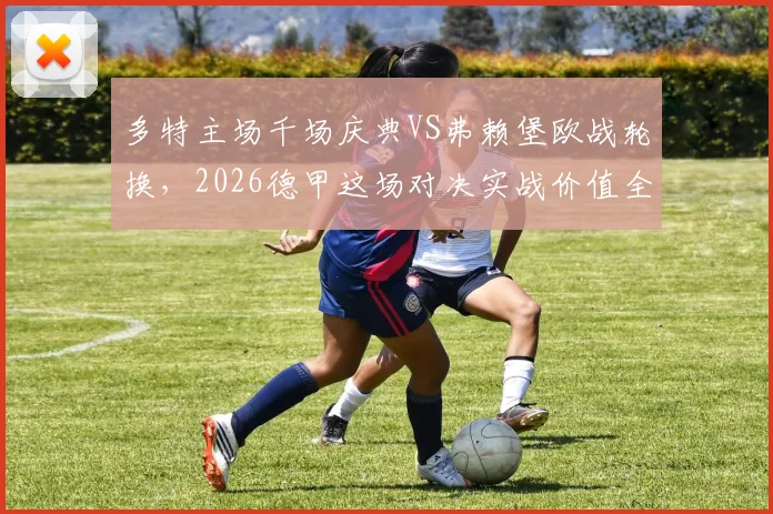 多特主场千场庆典VS弗赖堡欧战轮换，2026德甲这场对决实战价值全解析