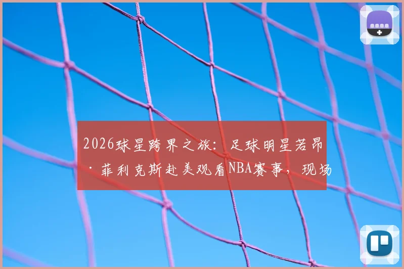 2026球星跨界之旅：足球明星若昂·菲利克斯赴美观看NBA赛事，现场与球员奎塔交换球衣珍贵瞬间