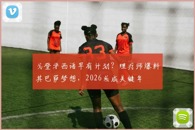 戈登学西语早有计划？理疗师爆料其巴萨梦想，2026或成关键年