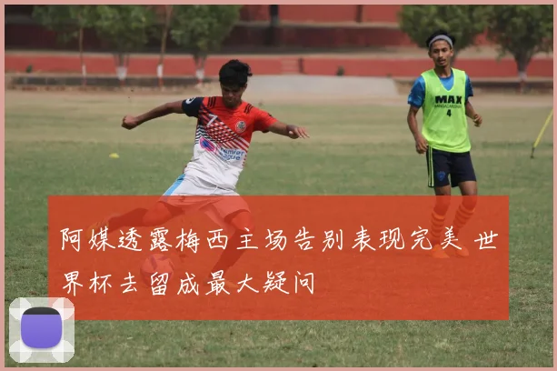 阿媒透露梅西主场告别表现完美 世界杯去留成最大疑问