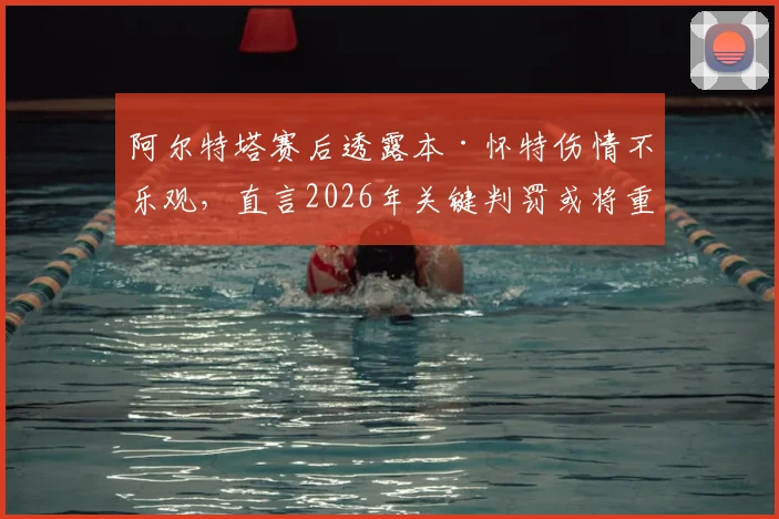 阿尔特塔赛后透露本·怀特伤情不乐观,直言2026年关键判罚或将重写阿森纳曼城争冠命运
