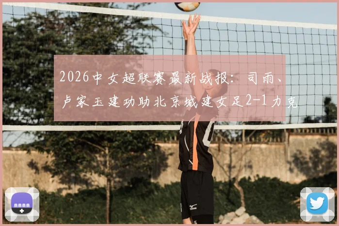 2026中女超联赛最新战报：司雨、卢家玉建功助北京城建女足2-1力克陕西志丹，附全场关键数据解析