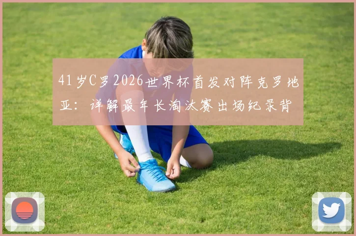41岁C罗2026世界杯首发对阵克罗地亚:详解最年长淘汰赛出场纪录背后的故事与数据