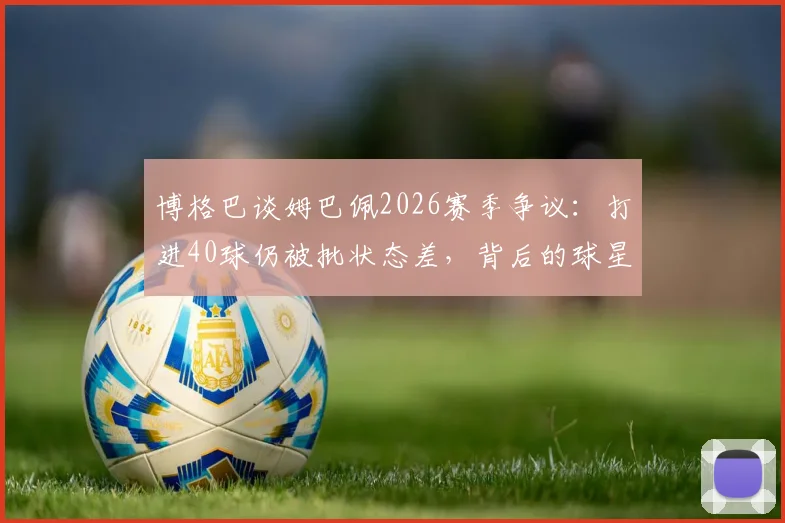 博格巴谈姆巴佩2026赛季争议:打进40球仍被批状态差,背后的球星评判标准有多苛刻?