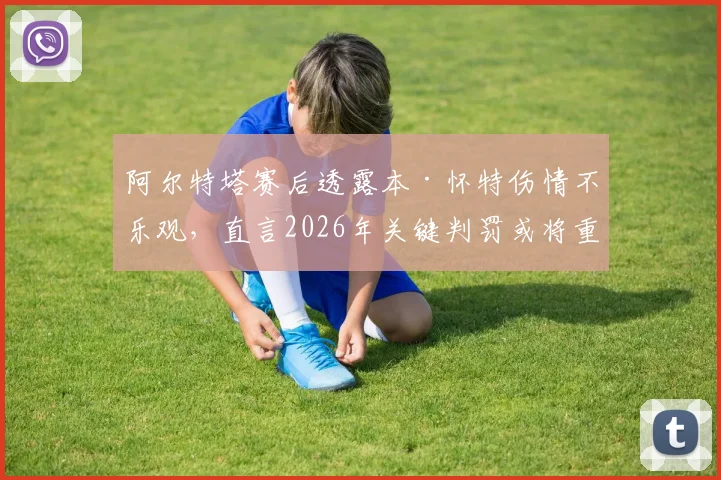 阿尔特塔赛后透露本·怀特伤情不乐观，直言2026年关键判罚或将重写阿森纳曼城争冠命运