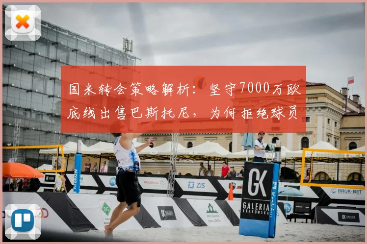 国米转会策略解析:坚守7000万欧底线出售巴斯托尼,为何拒绝球员交换成关键