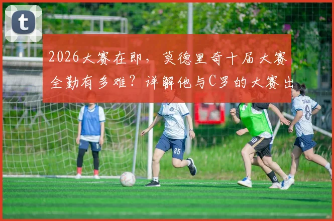 2026大赛在即，莫德里奇十届大赛全勤有多难？详解他与C罗的大赛出场纪录与历史排名