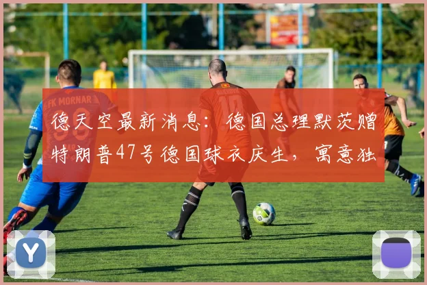 德天空最新消息：德国总理默茨赠特朗普47号德国球衣庆生，寓意独特引热议