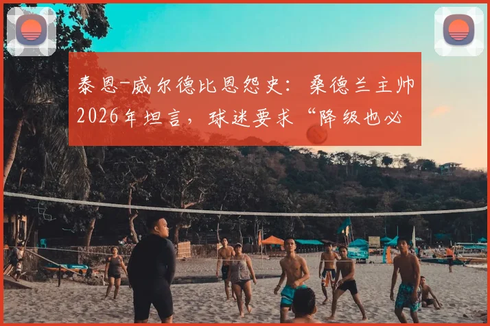 泰恩-威尔德比恩怨史:桑德兰主帅2026年坦言,球迷要求“降级也必须赢纽卡”背后的深层原因与俱乐部文化解析