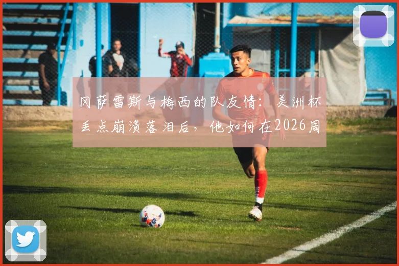 冈萨雷斯与梅西的队友情：美洲杯丢点崩溃落泪后，他如何在2026周期重获新生？