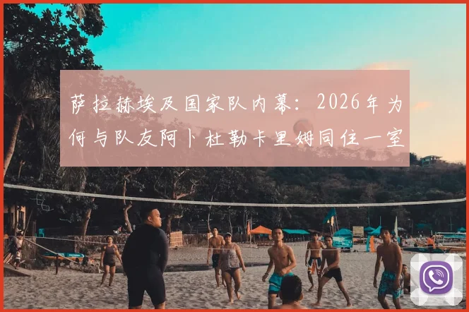 萨拉赫埃及国家队内幕：2026年为何与队友阿卜杜勒卡里姆同住一室，展现领袖担当与队友情