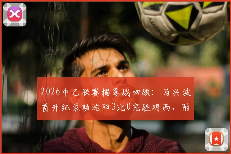2026中乙联赛揭幕战回顾：马兴波首开纪录助沈阳3比0完胜鸡西，附精彩集锦与战术解析