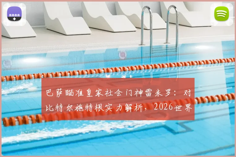 巴萨瞄准皇家社会门神雷米罗：对比特尔施特根实力解析，2026世界杯后转会动态与球员技术特点全透视