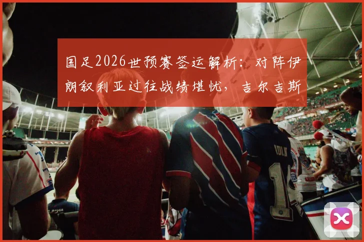 国足2026世预赛签运解析:对阵伊朗叙利亚过往战绩堪忧,吉尔吉斯斯坦能否成为关键突破口?