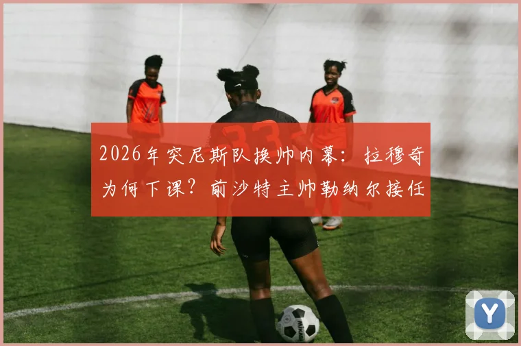 2026年突尼斯队换帅内幕:拉穆奇为何下课?前沙特主帅勒纳尔接任的薪资与战术分析
