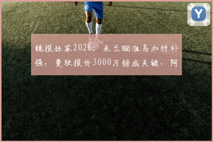 镜报独家2026：米兰瞄准乌加特补强，曼联报价3000万镑成关键，阿莫林引援策略全解析