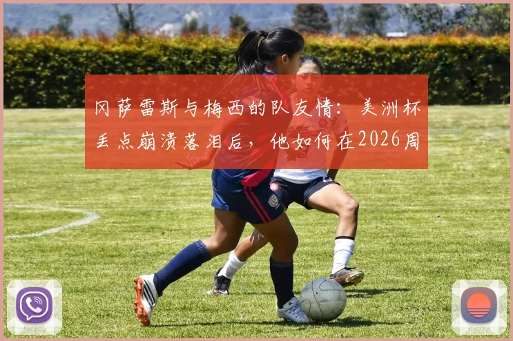 冈萨雷斯与梅西的队友情:美洲杯丢点崩溃落泪后,他如何在2026周期重获新生?