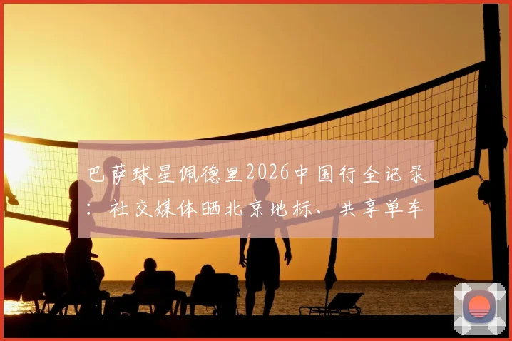 巴萨球星佩德里2026中国行全记录：社交媒体晒北京地标、共享单车骑行与烤鸭美食体验
