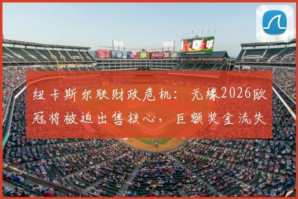 纽卡斯尔联财政危机:无缘2026欧冠将被迫出售核心,巨额奖金流失如何重塑球队未来?
