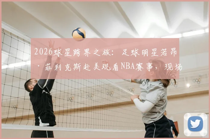 2026球星跨界之旅：足球明星若昂·菲利克斯赴美观看NBA赛事，现场与球员奎塔交换球衣珍贵瞬间
